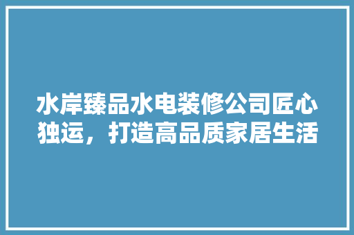 水岸臻品水电装修公司匠心独运，打造高品质家居生活