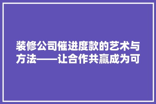 装修公司催进度款的艺术与方法——让合作共赢成为可能