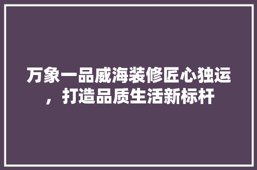 万象一品威海装修匠心独运，打造品质生活新标杆
