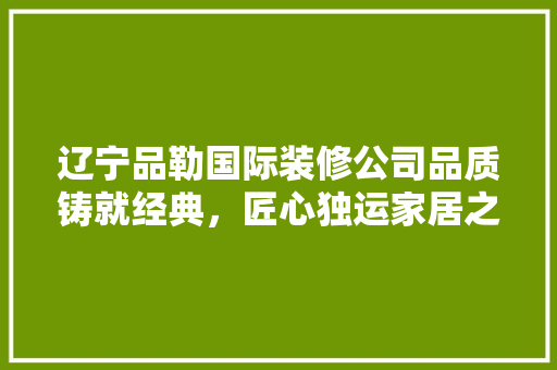 辽宁品勒国际装修公司品质铸就经典，匠心独运家居之美