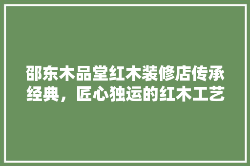 邵东木品堂红木装修店传承经典，匠心独运的红木工艺之美