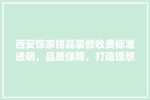 西安饰家铭品装修收费标准透明，品质保障，打造理想家居空间