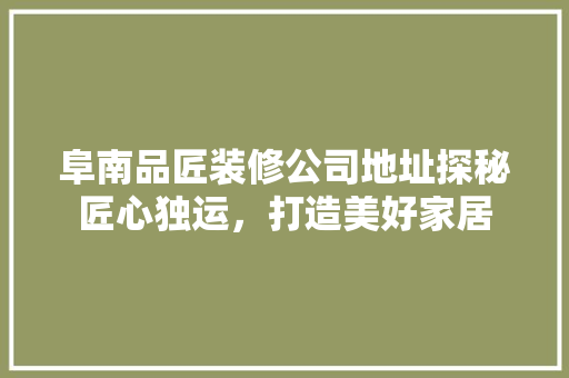 阜南品匠装修公司地址探秘匠心独运，打造美好家居