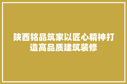 陕西铭品筑家以匠心精神打造高品质建筑装修