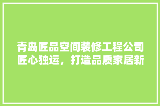 青岛匠品空间装修工程公司匠心独运，打造品质家居新标杆