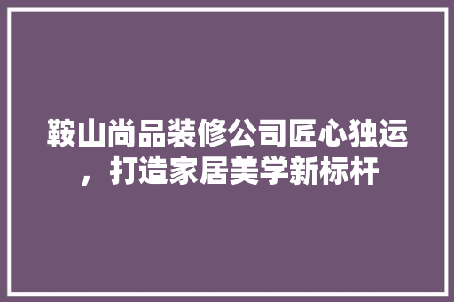 鞍山尚品装修公司匠心独运，打造家居美学新标杆
