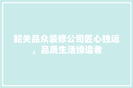 韶关品众装修公司匠心独运，品质生活缔造者