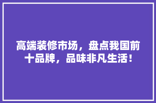 高端装修市场，盘点我国前十品牌，品味非凡生活！