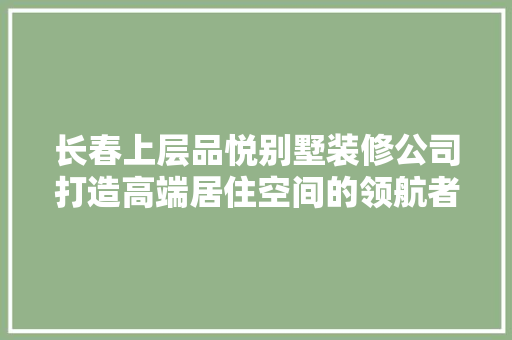长春上层品悦别墅装修公司打造高端居住空间的领航者