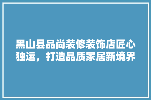 黑山县品尚装修装饰店匠心独运，打造品质家居新境界