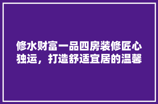 修水财富一品四房装修匠心独运，打造舒适宜居的温馨家园