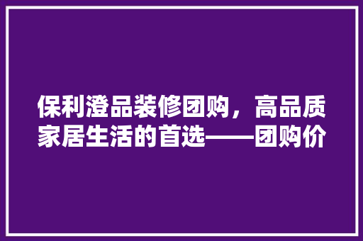 保利澄品装修团购，高品质家居生活的首选——团购价格优势