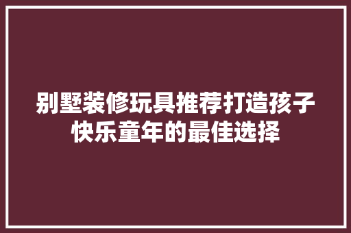 别墅装修玩具推荐打造孩子快乐童年的最佳选择