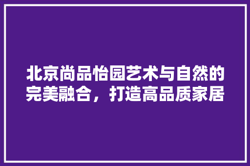 北京尚品怡园艺术与自然的完美融合，打造高品质家居生活