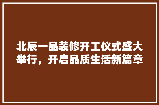 北辰一品装修开工仪式盛大举行，开启品质生活新篇章