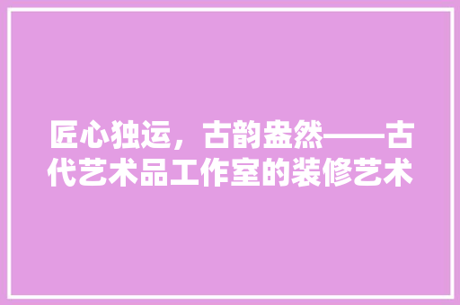 匠心独运，古韵盎然——古代艺术品工作室的装修艺术