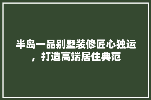 半岛一品别墅装修匠心独运，打造高端居住典范