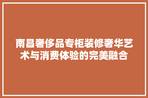 南昌奢侈品专柜装修奢华艺术与消费体验的完美融合