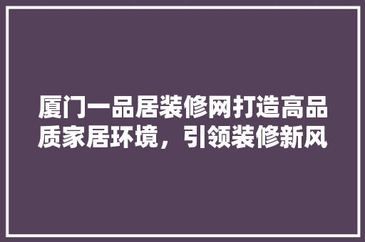 厦门一品居装修网打造高品质家居环境，引领装修新风尚