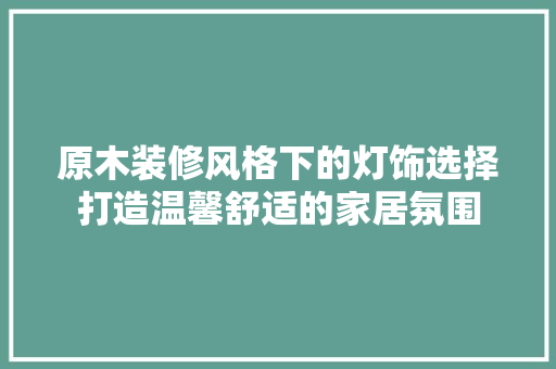 原木装修风格下的灯饰选择打造温馨舒适的家居氛围
