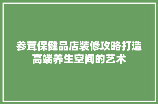 参茸保健品店装修攻略打造高端养生空间的艺术