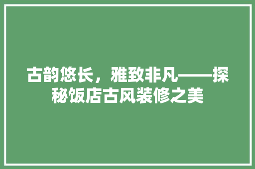 古韵悠长，雅致非凡——探秘饭店古风装修之美