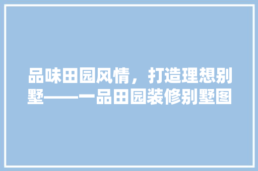 品味田园风情，打造理想别墅——一品田园装修别墅图纸大全
