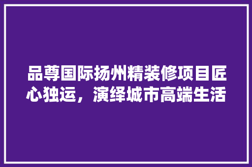 品尊国际扬州精装修项目匠心独运，演绎城市高端生活新篇章