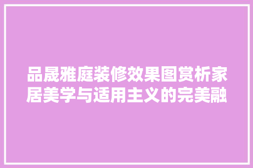 品晟雅庭装修效果图赏析家居美学与适用主义的完美融合