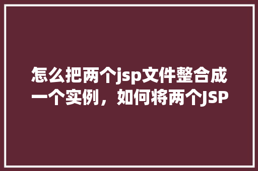 怎么把两个jsp文件整合成一个实例，如何将两个JSP文件合并成一个实例的详细步骤