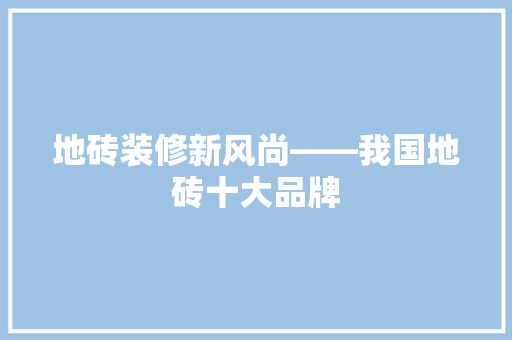 地砖装修新风尚——我国地砖十大品牌