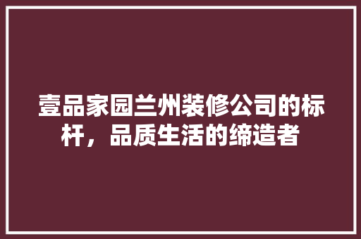 壹品家园兰州装修公司的标杆，品质生活的缔造者