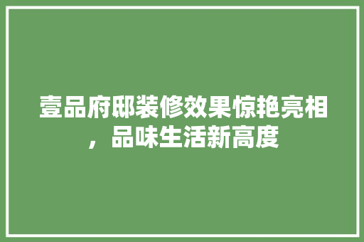 壹品府邸装修效果惊艳亮相，品味生活新高度